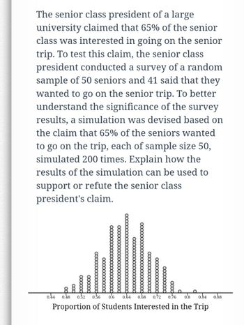 The senior class president of a large
university claimed that 65% of the senior
class was interested in going on the senior
trip. To test this claim, the senior class
president conducted a survey of a random
sample of 50 seniors and 41 said that they
wanted to go on the senior trip. To better
understand the significance of the survey
results, a simulation was devised based on
the claim that 65% of the seniors wanted
to go on the trip, each of sample size 50,
simulated 200 times. Explain how the
results of the simulation can be used to
support or refute the senior class
president's claim.
booooo
oooooo
xoooooooooooo
xxxxxxx
0.44 0.48
0.52 0.56 0.6 0.64 0.68 0.72 0.76 0.8 0.84 0.88
Proportion of Students Interested in the Trip