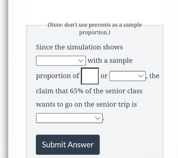 (Note: don't use percents as a sample
proportion.)
Since the simulation shows
with a sample
proportion of
claim that 65% of the senior class
wants to go on the senior trip is
Submit Answer
or
the