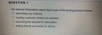 QUESTION 1
The Internal Information search that is part of the buying process involves
O searching your memory.
reading customer reviews on websites.
searching the internet for information.
O asking friends and family for advice.
