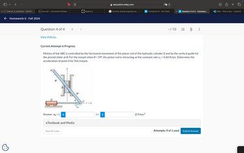 く
X D2L Devoir_3_solutions - MCG3...
← Homework 6 - Fall 2024
D2L Accueil - Université d'Ottaw...
Question 4 of 4
View Policies
Tp
education.wiley.com
Sephora
formule vitesse angulaire en...
WP Homework 6 - Fall 2024
X WP Question 4 of 4 - Homewor...
Mail - Pierre Sarr - Outlook
- / 10
0
Current Attempt in Progress
Motion of link ABC is controlled by the horizontal movement of the piston rod of the hydraulic cylinder D and by the vertical guide for
the pinned slider at B. For the instant when 0 = 59°, the piston rod is retracting at the constant rate vc = 0.60 ft/sec. Determine the
acceleration of point A for this instant.
D
9"
B
Answer: aд = ( i
eTextbook and Media
Save for Later
9"
UC
-x
i+
i
j) ft/sec²
Attempts: 0 of 1 used Submit Answer