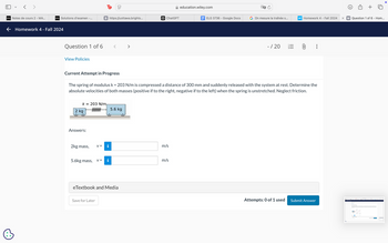 < >
Τρ
סוי
D2L Notes de cours 2 - MA...
D2L Solutions d'examen -...
B https://uottawa.brights...
ChatGPT
← Homework 4 - Fall 2024
Question 1 of 6
View Policies
>
education.wiley.com
ELG 3736 - Google Docs
On mesure la traînée s...
WP Homework 4 - Fall 2024
X W Question 1 of 6 - Hom...
- / 20
0
Current Attempt in Progress
The spring of modulus k = 203 N/m is compressed a distance of 300 mm and suddenly released with the system at rest. Determine the
absolute velocities of both masses (positive if to the right, negative if to the left) when the spring is unstretched. Neglect friction.
k
2 kg
= 203 N/m
wwwwww
5.6 kg
Answers:
2kg mass,
v=
5.6kg mass,
v =
Hi
eTextbook and Media
Save for Later
m/s
m/s
Attempts: 0 of 1 used Submit Answer