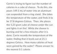 Carrie is trying to figure out the number of
calories in a cube of cheese. To do this, she
pours 149.5 mL of water into an aluminum
can suspended from a ring stand. She takes
the temperature of the water, and finds it to
be 17.8 degrees Celsius. Then, she places
the 5.23 gram cube of cheese under the can
and lights it on fire! While the cheese is
burning and for a few minutes after it is
done, Carrie records the temperature of the
water, finding that it levels out at 21.1
degrees Celsius. How many calories of heat
were gained by the water? Please answer to
the nearest 0.1 calorie.
