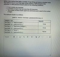 Write a Java method that takes a variable of type String and returns a boolean value.
The method returns true if the taken string contains a valid password, false
otherwise. A valid password should satisfy all the following conditions:
• It can contain any character
• It contains at least 6 but not more than 20 characters
• The number of letters (both uppercase and lowercase) is equal to the number
of digits
The method's header is as follows.
public static boolean password (String s)
Sample run
Result
String s = "Hello12345";
password(s);
String s = "hellohil234567";
password(s);
"hi21";
password(s);
true
boolean b =
true
boolean b =
String s =
boolean b =
false
Paragraph
B.
