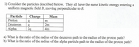 1) Consider the particles described below. They all have the same kinetic energy entering a
uniform magnetic field B, moving perpendicular to B.
Particle
Proton
Charge
Mass
Deuteron
2m
Alpha
2q
4m
a) What is the ratio of the radius of the deuteron path to the radius of the proton path?
b) What is the ratio of the radius of the alpha particle path to the radius of the proton path?
