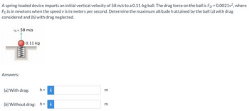 A spring-loaded device imparts an initial vertical velocity of 58 m/s to a 0.11-kg ball. The drag force on the ball is Fp = 0.0021v², where
Fp is in newtons when the speed v is in meters per second. Determine the maximum altitude h attained by the ball (a) with drag
considered and (b) with drag neglected.
1b = 58 m/s
Answers:
0.11 kg
(a) With drag:
h =
i
(b) Without drag: h= i
m
m