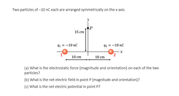 Two particles of -10 nC each are arranged symmetrically on the x-axis.
15 cm
91 = -10 nC
1
10 cm
y
P
92 = -10 nC
10 cm
2
x
(a) What is the electrostatic force (magnitude and orientation) on each of the two
particles?
(b) What is the net electric field in point P (magnitude and orientation)?
(c) What is the net electric potential in point P?