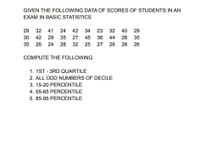 GIVEN THE FOLLOWING DATA OF SCORES OF STUDENTS IN AN
EXAM IN BASIC STATISTICS
29
32
41
24
42
34
23
32
40
29
30
42
29
35
27
45
36
44
28
35
35
26
24
28
32
25
27
26
28
26
COMPUTE THE FOLLOWING
1. 1ST - 3RD QUARTILE
2. ALL ODD NUMBERS OF DECILE
3. 15-20 PERCENTILE
4. 55-65 PERCENTILE
5. 85-95 PERCENTILE
