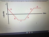 The motion of an object is depicted by the velocity-time graph below. During which time interval(s) is the object speeding up (getting faster)?
A
E
time
B
O F
O A
O None of these
O C
velocity
