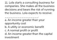 11. Lola starts a consulting business for
companies. She makes all the business
decisions and bears the risk of running
the business. Lola expects to receive:
a. An income greater than your
opportunity cost
b. A utility or economic benefit
c. A normal profit or profit
d. An income greater than the capital
investment
