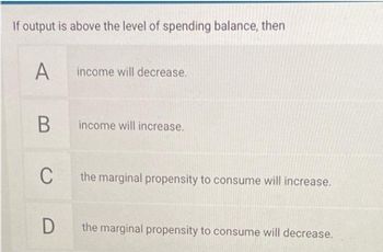 If output is above the level of spending balance, then
А
income will decrease.
income will increase.
C
the marginal propensity to consume will increase.
the marginal propensity to consume will decrease.
