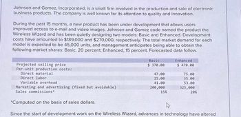 Johnson and Gomez, Incorporated, is a small firm involved in the production and sale of electronic
business products. The company is well known for its attention to quality and innovation.
During the past 15 months, a new product has been under development that allows users
improved access to e-mail and video images. Johnson and Gomez code named the product the
Wireless Wizard and has been quietly designing two models: Basic and Enhanced. Development
costs have amounted to $189,000 and $270,000, respectively. The total market demand for each
model is expected to be 45,000 units, and management anticipates being able to obtain the
following market shares: Basic, 20 percent; Enhanced, 15 percent. Forecasted data follow.
Projected selling price
Per-unit production costs:
Direct material
Direct labor
Variable overhead
Basic
$ 370.00
47.00
25.00
41.00
200,000
Enhanced
$ 470.00
15%
75.00
35.00
53.00
325,000
Marketing and advertising (fixed but avoidable)
Sales commissions"
*Computed on the basis of sales dollars.
Since the start of development work on the Wireless Wizard, advances in technology have altered
20%