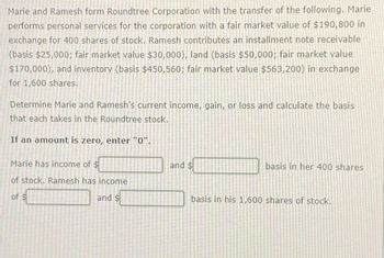 Marie and Ramesh form Roundtree Corporation with the transfer of the following. Marie
performs personal services for the corporation with a fair market value of $190,800 in
exchange for 400 shares of stock. Ramesh contributes an installment note receivable
(basis $25,000; fair market value $30,000), land (basis $50,000; fair market value
$170,000), and inventory (basis $450,560; fair market value $563,200) in exchange
for 1,600 shares.
Determine Marie and Ramesh's current income, gain, or loss and calculate the basis
that each takes in the Roundtree stock.
If an amount is zero, enter "0".
Marie has income of $
of stock. Ramesh has income
of $
and $
and $
basis in her 400 shares
basis in his 1,600 shares of stock.