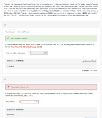 Flounder Ltd. purchases units of wood frames that have manufacturer's volume rebates from Novak Inc. The rebate requires Flounder
to purchase a minimum number of units in a calendar year. The initial unit cost of each wood frame is $3.00 before any rebate. If more
than 4,140 units are purchased, the rebate is $0.50 per unit for all units purchased beyond the base amount of 4,140 units. Flounder
has a June 30 fiscal year end. By June 30, 2023, Flounder had purchased 2,850 wood frames for the six-month period from January 1,
2023, to June 30, 2023. Flounder estimates that an additional 2,850 wood frames will be purchased from July 1, 2023, to December
31, 2023. Flounder's management is very confident that this estimate will be confirmed by future purchases from Novak.
(b)
Your Answer Correct Answer
Your answer is correct.
Calculate the amount of any rebate that Flounder should accrue at June 30, 2023, assuming the rebate cannot be cancelled by
Novak. (Round answer to 2 decimal places, e.g. 52.75.)
(c)
Accrued rebate receivable $
eTextbook and Media
Solution
* Your answer is incorrect.
Per unit cost
Calculate the unit cost that Flounder should use in the costing of wood frames, using the perpetual inventory system. (Round
answer to 4 decimal places, e.g. 52.1212.)
$
eTextbook and Media
Solution
390
2.79
Assistance Used
Attempts: 3 of 3 used