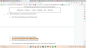 A W
Kaisi Teri Khu x | M Inbox - hadia.ali@x
75°F
Partly cloudy
Copy of Thermoc X
W
Copy of Copy of T X N Thermochemistry X
https://docs.google.com/document/d/1pkSGIBAmFvDbKP6jy8kbw6ffVXU-zJk_zOCuzW91NfQ/edit#
W V V D
Q W
W b b
Use the following information to answer the next question.
4 HNO3(aq) + 5 N₂H₂(1) 7 N₂(g) + 12 H₂O(g) ΔΗ : = - 2462.0 kJ
74. Which statement is correct for the reaction above?
a. 205.2 kJ are absorbed per mole of H₂O(g) used.
19
W Chemistry 30 June X
19 W
b. 351.7 kJ are absorbed per mole N₂(g) formed.
C. 615.5 kJ are released per mole of HNO3(aq) used.
d. 492.4 kJ are released per mole of N₂H4(1) formed.
Can you please give a thorough explanation on why c is the answer. Thank you. |
potential energy
Bb
X
W IBD b
b Answered: a. Cal X
A
W
+
ENG
US
用
I
→→
X
⠀
Other favorites
♂
-
P
ha
+
→]]
7:46 PM
2022-09-28