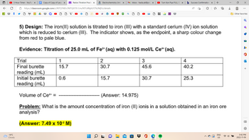 A W
5 Hour Timer - YouTub X
-14°C
Cloudy
Copy of Copy of Lesso X
Redox Titration Practic X
https://classroom.google.com/c/NTQ1NDc3NTQ2OTc1/m/NTU4NjA2OTk2MjYz/details
OVO *
Electrochemistry Unit X MInbox - hadia.ali@prs X
1
15.7
0.6
2
30.7
5) Design: The iron(II) solution is titrated to iron (III) with a standard cerium (IV) ion solution
which is reduced to cerium (III). The indicator shows, as the endpoint, a sharp colour change
from red to pale blue.
Evidence: Titration of 25.0 mL of Fe²+ (aq) with 0.125 mol/L Ce+ (aq).
15.7
Tum Kon Piya FULL OS X
Trial
Final burette
reading (mL)
Initial burette
reading (mL)
Volume of Ce** =
(Answer: 14.975)
Problem: What is the amount concentration of iron (II) ionis in a solution obtained in an iron ore
analysis?
(Answer: 7.49 x 10.² M)
3
45.6
W
30.7
b Success Confirmation X
+
4
40.2
25.3
用
ENG
US
X
⠀
Other favorites
♂
·
14
-
a
+
→→
5:42 PM
2022-11-06