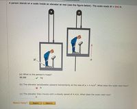 A person stands on a scale inside an elevator at rest (see the figure below). The scale reads W 846 N.
W
a
(a) What is the person's mass?
86.268
kg
(b) The elevator accelerates upward momentarily at the rate of a = 4 m/s2. What does the scale read then?
X N
(c) The elevator then moves with a steady speed of 4 m/s. What does the scale read now?
Need Help?
Read It
Watch It
