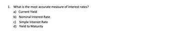 1. What is the most accurate measure of interest rates?
a) Current Yield
b) Nominal Interest Rate
c) Simple Interest Rate
d) Yield to Maturity