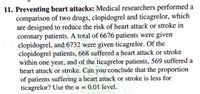 11. Preventing heart attacks: Medical researchers performed a
comparison of two drugs, clopidogrel and ticagrelor, which
are designed to reduce the risk of heart attack or stroke in
coronary patients. A total of 6676 patients were given
clopidogrel, and 6732 were given ticagrelor. Of the
clopidogrel patients, 668 suffered a heart attack or stroke
within one year, and of the ticagrelor patients, 569 suffered a
heart attack or stroke. Can you conclude that the proportion
of patients suffering a heart attack or stroke is less for
ticagrelor? Use the a = 0.01 level.
