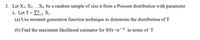 3. Let X1, X2.Xn be a random sample of size n from a Poisson distribution with parameter
2. Let T = E, Xi .
(a) Use moment generation function technique to determine the distribution of T
(b) Find the maximum likelihood estimator for f(0) =e-^ in terms of T
