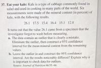 37. Eat your kale: Kale is a type of cabbage commonly found in
salad and used in cooking in many parts of the world. Six
measurements were made of the mineral content (in percent) of
kale, with the following results.
26.1 17.5 15.4 16.4 15.1 12.8
It turns out that the value 26.1 came from a specimen that the
investigator forgot to wash before measuring.
a. The data contain an outlier that is clearly a mistake.
Eliminate the outlier, then construct a 95% confidence
interval for the mean mineral content from the remaining
values.
b. Leave the outlier in and construct the 95% confidence
interval. Are the results noticeably different? Explain why it
is important to check data for outliers.
Source: Journal of Nutrition 66:55–66
