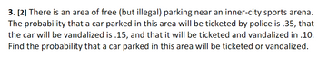 3. [2] There is an area of free (but illegal) parking near an inner-city sports arena.
The probability that a car parked in this area will be ticketed by police is .35, that
the car will be vandalized is .15, and that it will be ticketed and vandalized in .10.
Find the probability that a car parked in this area will be ticketed or vandalized.