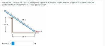 The uniform 7.4-m pole has a mass of 280 kg and is supported as shown. Calculate the force P required to move the pole if the
coefficient of static friction for each contact location is 0.37.
3.7 m
Answer: P = i
7.4 m
-4.6 m
B
N
P