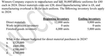 Winners Company expects to manufacture and sell 30,000 athletic uniforms for £80
each in 2024. Direct materials costs are £20, direct manufacturing labor is £8, and
manufacturing overhead is £6 for each uniform. The following inventory levels apply
to 2024:
Direct materials
Beginning inventory
12,000 units
Ending inventory
9,000 units
Work-in-process inventory
O units
O units
Finished goods inventory
6,000 units
5,000 units
What is the amount budgeted for direct material purchases in 2024?
a.
£520,000
b. £600,000
C.
£580,000
d. £760,000