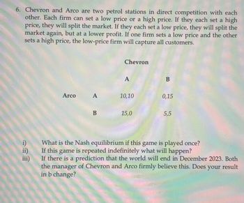 6. Chevron and Arco are two petrol stations in direct competition with each
other. Each firm can set a low price or a high price. If they each set a high
price, they will split the market. If they each set a low price, they will split the
market again, but at a lower profit. If one firm sets a low price and the other
sets a high price, the low-price firm will capture all customers.
Arco
38
A
B
Chevron
A
10,10
15,0
B
0,15
5,5
i) What is the Nash equilibrium if this game is played once?
If this game is repeated indefinitely what will happen?
If there is a prediction that the world will end in December 2023. Both
the manager of Chevron and Arco firmly believe this. Does your result
in b change?