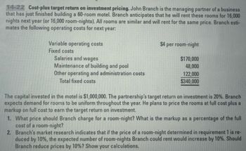 14-22 Cost-plus target return on investment pricing. John Branch is the managing partner of a business
that has just finished building a 60-room motel. Branch anticipates that he will rent these rooms for 16,000
nights next year (or 16,000 room-nights). All rooms are similar and will rent for the same price. Branch esti-
mates the following operating costs for next year.
Variable operating costs
Fixed costs
Salaries and wages
Maintenance of building and pool
Other operating and administration costs
Total fixed costs
$4 per room-night
$170,000
48,000
122,000
$340,000
The capital invested in the motel is $1,000,000. The partnership's target return on investment is 20%. Branch
expects demand for rooms to be uniform throughout the year. He plans to price the rooms at full cost plus a
markup on full cost to earn the target return on investment.
1. What price should Branch charge for a room-night? What is the markup as a percentage of the full
cost of a room-night?
2. Branch's market research indicates that if the price of a room-night determined in requirement 1 is re-
duced by 10%, the expected number of room-nights Branch could rent would increase by 10%. Should
Branch reduce prices by 10%? Show your calculations.