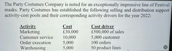 The Party Costumes Company is noted for an exceptionally impressive line of Festival
masks. Party Costumes has established the following selling and distribution support
activity-cost pools and their corresponding activity drivers for the year 2022:
Activity
Marketing
Cost
Cost driver
£30,000
£500,000 of sales
Customer service
10,000
5,000 customer
Order execution
5,000
100 orders
Warehousing
5,000
50 product lines