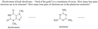 . Theobromine (Greek theobroma – “food of the gods") is a constituent of cocoa. How many lone pairs
electrons are in its structure? How many lone pairs of electrons are in the plasticizer melamine?
CH3
NH2
HN
'N
'N'
H2N
`NH2
CH3
theobromine
melamine
