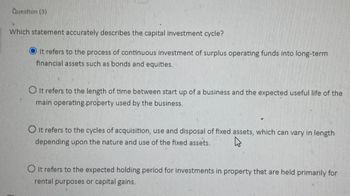 Question (3)
Which statement accurately describes the capital investment cycle?
It refers to the process of continuous investment of surplus operating funds into long-term
financial assets such as bonds and equities.
It refers to the length of time between start up of a business and the expected useful life of the
main operating property used by the business.
It refers to the cycles of acquisition, use and disposal of fixed assets, which can vary in length
depending upon the nature and use of the fixed assets.
OIt refers to the expected holding period for investments in property that are held primarily for
rental purposes or capital gains.