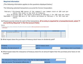 Required information
[The following information applies to the questions displayed below.]
The following selected transactions occurred for Corner Corporation:
February 1 Purchased 480 shares of the company's own common stock at $28 cash per
share; the stock is now held in treasury.
July 15 Issued 140 of the shares purchased on February 1 for $38 cash per share.
September 1 Issued 100 more of the shares purchased on February 1 for $23 cash per
share.
2. Prepare journal entries for each of the transactions. (If no entry is required for a transaction/event, select "
Journal Entry Required" in the first account field.)
Required:
1. Indicate the account, amount, and direction of the effect for the above transactions. (Enter any decreases to account balances with
a minus sign.)
Assets
February 1 Accumulated Other Comprehensive Income
July 15
July 15
September 1
September 1
Liabilities
Dividends
Therefore, the total amount of
+
3. What impact does the purchase of treasury stock have on dividends paid?
paid on treasury stock.
paid is
Stockholders' Equity
when treasury stock is purchased.
4. What impact does the reissuance of treasury stock for an amount higher than the purchase price have on net
income?
The reissuance of treasury stock for more or less than its original repurchase cost
affect net income. The transaction affects only
accounts.