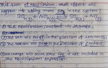 This exin. at equilibrium, what effect will
happen if adding
+1 +2 SO₂(g) + NO ₂ (g)
+ No ₂(g) =
more S03 in the system ?
S03(g) + NO
Pasto
dw
(2)
to the equilibrium constant will decrease.
T: 1 cric
sitor INT
The men will shift in the direction of reactants,
Ⓒ3 The reaction will shift in the direction of products,
H
No change will occur since soz is not included in
the equillibedum expression.
H