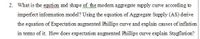 2. What is the eqution and shape of the modem aggregate supply curve according to
imperfect infomation model? Using the equation of Aggregate Supply (AS) derive
the equation of Expectation augmented Phillips curve and explain causes of inflation
in tems of it. How does expectation augmented Phillips curve explain Stagflation?

