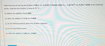 Determine the pH during the titration of 68.1 mL of 0.331 M formic acid (K, = 1.8x104) by 0.331 M KOH at the following
points. (Assume the titration is done at 25 °C.)
(a) Before the addition of any KOH
(b) After the addition of 17.0 mL of KOH
(c) At the half-equivalence point (the titration midpoint)
(d) At the equivalence point
(e) After the addition of 102 mL of KOH