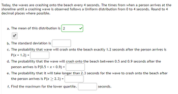 Today, the waves are crashing onto the beach every 4 seconds. The times from when a person arrives at the
shoreline until a crashing wave is observed follows a Uniform distribution from 0 to 4 seconds. Round to 4
decimal places where possible.
a. The mean of this distribution is 2
Or
b. The standard deviation is
c. The probability that wave will crash onto the beach exactly 1.2 seconds after the person arrives is
P(x = 1.2) =
d. The probability that the wave will crash onto the beach between 0.5 and 0.9 seconds after the
person arrives is P(0.5 < x < 0.9) =
e. The probability that it will take longer than 2.3 seconds for the wave to crash onto the beach after
the person arrives is P(x > 2.3) =
f. Find the maximum for the lower quartile.
seconds.