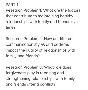 PART 1
Research Problem 1: What are the factors
that contribute to maintaining healthy
relationships with family and friends over
time?
Research Problem 2: How do different
communication styles and patterns
impact the quality of relationships with
family and friends?
Research Problem 3: What role does
forgiveness play in repairing and
strengthening relationships with family
and friends after a conflict?