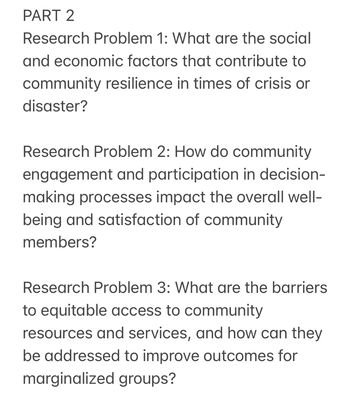 PART 2
Research Problem 1: What are the social
and economic factors that contribute to
community resilience in times of crisis or
disaster?
Research Problem 2: How do community
engagement and participation in decision-
making processes impact the overall well-
being and satisfaction of community
members?
Research Problem 3: What are the barriers
to equitable access to community
resources and services, and how can they
be addressed to improve outcomes for
marginalized groups?