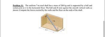 Problem 11: The uniform 7-m steel shaft has a mass of 200 kg and is supported by a ball and
socket joint at 1 in the horizontal floor. The ball end B rests against the smooth vertical walls as
shown. Compute the forces exerted by the walls and the floor on the ends of the shaft.
2m