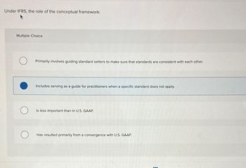 Under IFRS, the role of the conceptual framework:
Multiple Choice
Primarily involves guiding standard setters to make sure that standards are consistent with each other.
Includes serving as a guide for practitioners when a specific standard does not apply.
Is less important than in U.S. GAAP.
Has resulted primarily from a con rgence with U.S. GAAP.