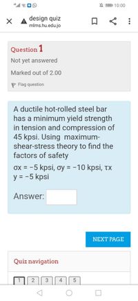 N 1001 10:00
design quiz
mlms.hu.edu.jo
Question 1
Not yet answered
Marked out of 2.00
P Flag question
A ductile hot-rolled steel bar
has a minimum yield strength
in tension and compression of
45 kpsi. Using maximum-
shear-stress theory to find the
factors of safety
ox = -5 kpsi, oy = -10 kpsi, tx
y = -5 kpsi
Answer:
NEXT PAGE
Quiz navigation
4
