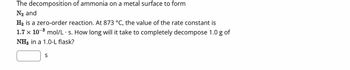 The decomposition of ammonia on a metal surface to form
N₂ and
H₂ is a zero-order reaction. At 873 °C, the value of the rate constant is
1.7 x 10³ mol/L s. How long will it take to completely decompose 1.0 g of
NH3 in a 1.0-L flask?
S