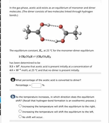 In the gas phase, acetic acid exists as an equilibrium of monomer and dimer
molecules. (The dimer consists of two molecules linked through hydrogen
bonds.)
The equilibrium constant, K., at 25 °C for the monomer-dimer equilibrium
2 CHgCOzH+(CH3CO,H)2
has been determined to be
3.2 × 10¹. Assume that acetic acid is present initially at a concentration of
4.0 x 10 mol/L at 25 °C and that no dimer is present initially.
a what percentage of the acetic acid is converted to dimer?
Percentage =
%
b As the temperature increases, in which direction does the equilibrium
shift? (Recall that hydrogen-bond formation is an exothermic process.)
Increasing the temperature will shift the equilibrium to the right.
Increasing the temperature will shift the equilibrium to the left.
O No shift will occur.