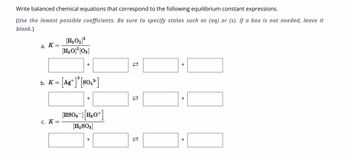 Write balanced chemical equations that correspond to the following equilibrium constant expressions.
(Use the lowest possible coefficients. Be sure to specify states such as (aq) or (s). If a box is not needed, leave it
blank.)
a. K
b. K
=
=
C. K =
[H₂O₂] ²
[H₂O]²[0₂]
[Ag+] ² [SO₁²]
[HSO3-] [H₂O+]
[H₂SO3]
TI
स्टे
TI
+
+