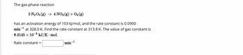 The gas-phase reaction
2 N₂O5 (g) → 4 NO₂ (g) + O2 (g)
has an activation energy of 103 kJ/mol, and the rate constant is 0.0900
min-1
at 328.0 K. Find the rate constant at 313.8 K. The value of gas constant is
8.3145 × 10-³ kJ/K - mol.
Rate constant =
min-1