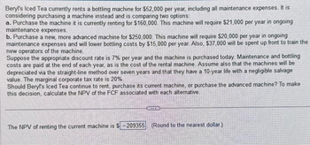 Beryl's Iced Tea currently rents a bottling machine for $52,000 per year, including all maintenance expenses. It is
considering purchasing a machine instead and is comparing two options:
a. Purchase the machine it is currently renting for $160,000. This machine will require $21,000 per year in ongoing
maintenance expenses.
b. Purchase a new, more advanced machine for $250,000. This machine will require $20,000 per year in ongoing
maintenance expenses and will lower bottling costs by $15,000 per year. Also, $37,000 will be spent up front to train the
new operators of the machine.
Suppose the appropriate discount rate is 7% per year and the machine is purchased today. Maintenance and bottling
costs are paid at the end of each year, as is the cost of the rental machine. Assume also that the machines will be
depreciated via the straight-line method over seven years and that they have a 10-year life with a negligible salvage
value. The marginal corporate tax rate is 20%.
Should Beryl's Iced Tea continue to rent, purchase its current machine, or purchase the advanced machine? To make
this decision, calculate the NPV of the FCF associated with each alternative.
ALEXID
The NPV of renting the current machine is $-209355 (Round to the nearest dollar.)