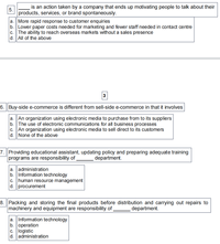 is an action taken by a company that ends up motivating people to talk about their
5.
products, services, or brand spontaneously.
a. More rapid response to customer enquiries
b. Lower paper costs needed for marketing and fewer staff needed in contact centre
c. The ability to reach overseas markets without a sales presence
d. All of the above
3
6. Buy-side e-commerce is different from sell-side e-commerce in that it involves
a. An organization using electronic media to purchase from to its suppliers
b.The use of electronic communications for all business processes
c. An organization using electronic media to sell direct to its customers
|d. None of the above
7. Providing educational assistant, updating policy and preparing adequate training
programs are responsibility of
department.
a. administration
b. Information technology
c. human resource management
d. procurement
8. Packing and storing the final products before distribution and carrying out repairs to
machinery and equipment are responsibility of
department.
a. Information technology
b. operation
c. logistic
d. administration
