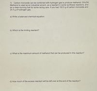 1) Carbon monoxide can be combined with hydrogen gas to produce methanol, CH3OH.
Methanol is used as an industrial solvent, as a reactant in some synthesis reactions, and
as a clean-burning fuel for some racing cars. If you had 152.5 g of carbon monoxide and
24.5 g of hydrogen gas,
a) Write a balanced chemical equation:
b) Which is the limiting reactant?
c) What is the maximum amount of methanol that can be produced in this reaction?
d) How much of the excess reactant will be left over at the end of the reaction?
