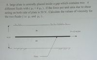 A large plate is centrally placed inside a gap which contains two h
different fluids with (u =4 u2 ). If the force per unit area due to shear
acting on both side of plate is 50 N. Calculate the values of viscosity for
the two fluids ( i.e p and u2).
V= 0.5 m/sec
6 cm
Plate
